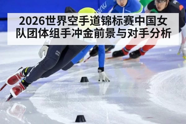 2026世界空手道锦标赛中国女队团体组手冲金前景与对手分析