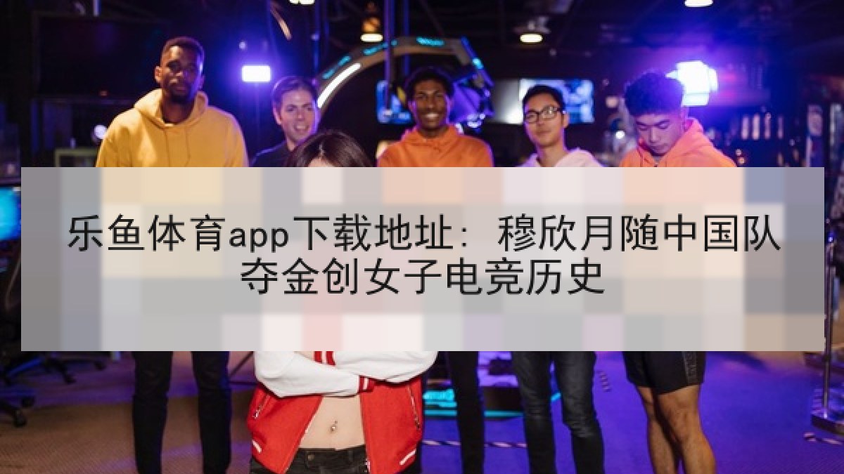 乐鱼体育app下载地址: 穆欣月随中国队夺金创女子电竞历史